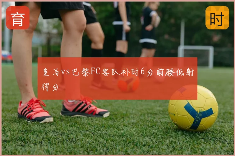 皇马vs巴黎FC客队补时6分前腰低射得分