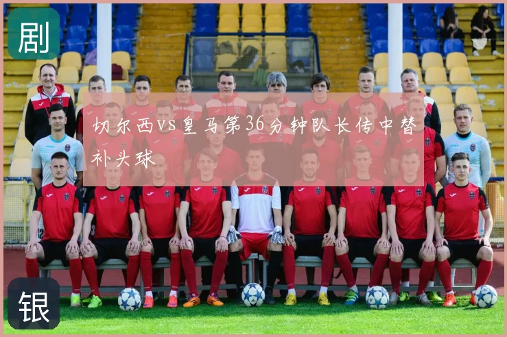 切尔西vs皇马第36分钟队长传中替补头球
