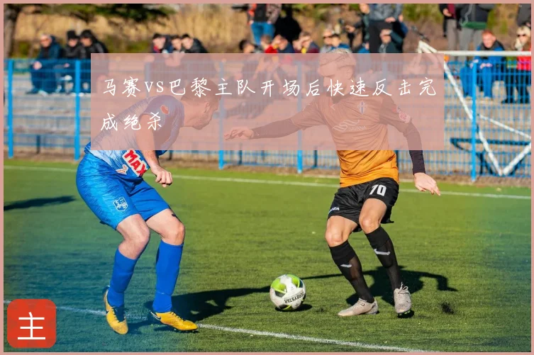 马赛vs巴黎主队开场后快速反击完成绝杀
