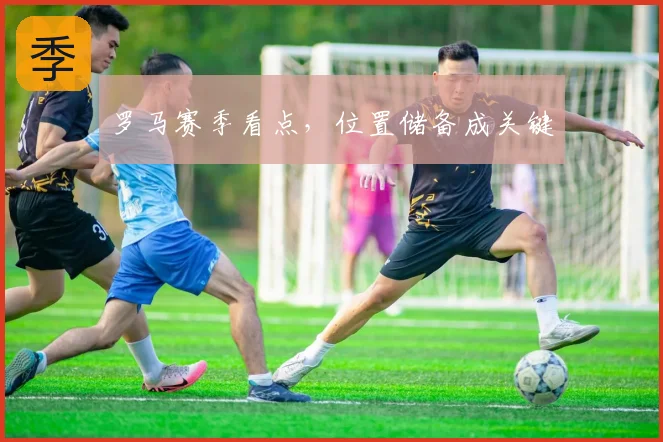 罗马赛季看点,位置储备成关键